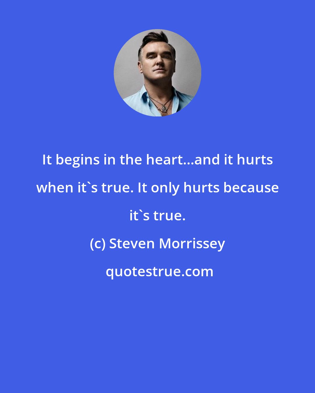 Steven Morrissey: It begins in the heart...and it hurts when it's true. It only hurts because it's true.