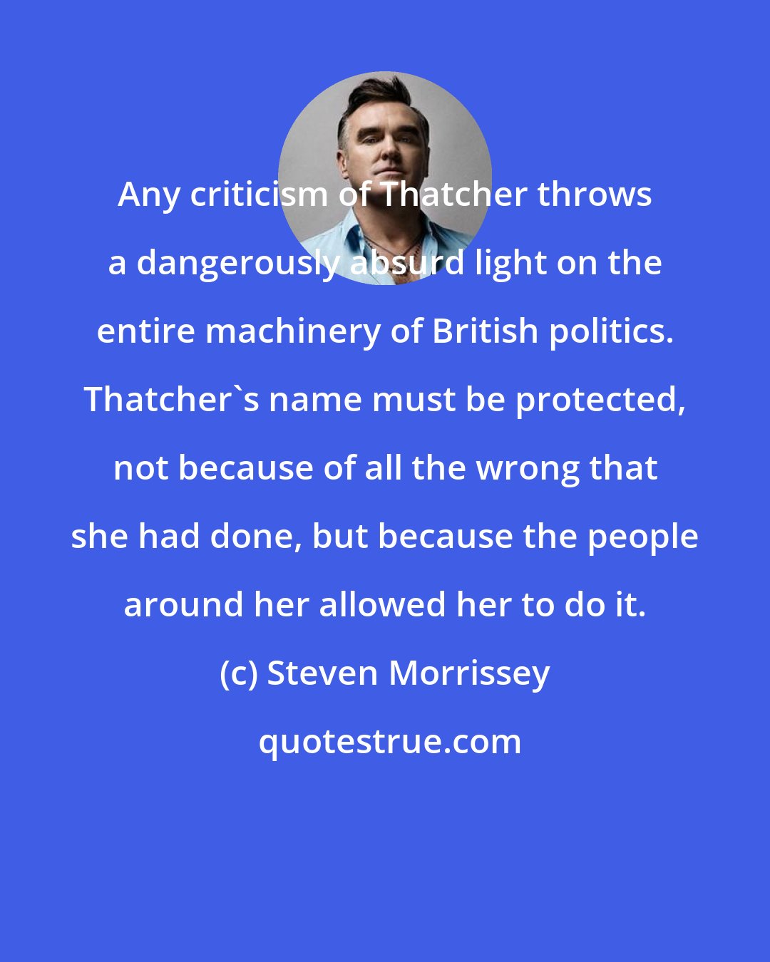 Steven Morrissey: Any criticism of Thatcher throws a dangerously absurd light on the entire machinery of British politics. Thatcher's name must be protected, not because of all the wrong that she had done, but because the people around her allowed her to do it.