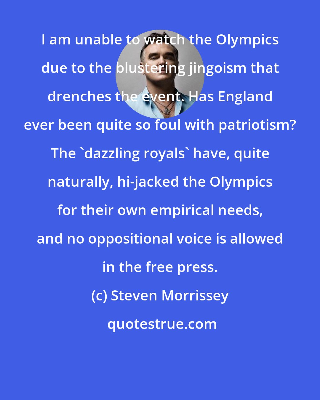 Steven Morrissey: I am unable to watch the Olympics due to the blustering jingoism that drenches the event. Has England ever been quite so foul with patriotism? The 'dazzling royals' have, quite naturally, hi-jacked the Olympics for their own empirical needs, and no oppositional voice is allowed in the free press.