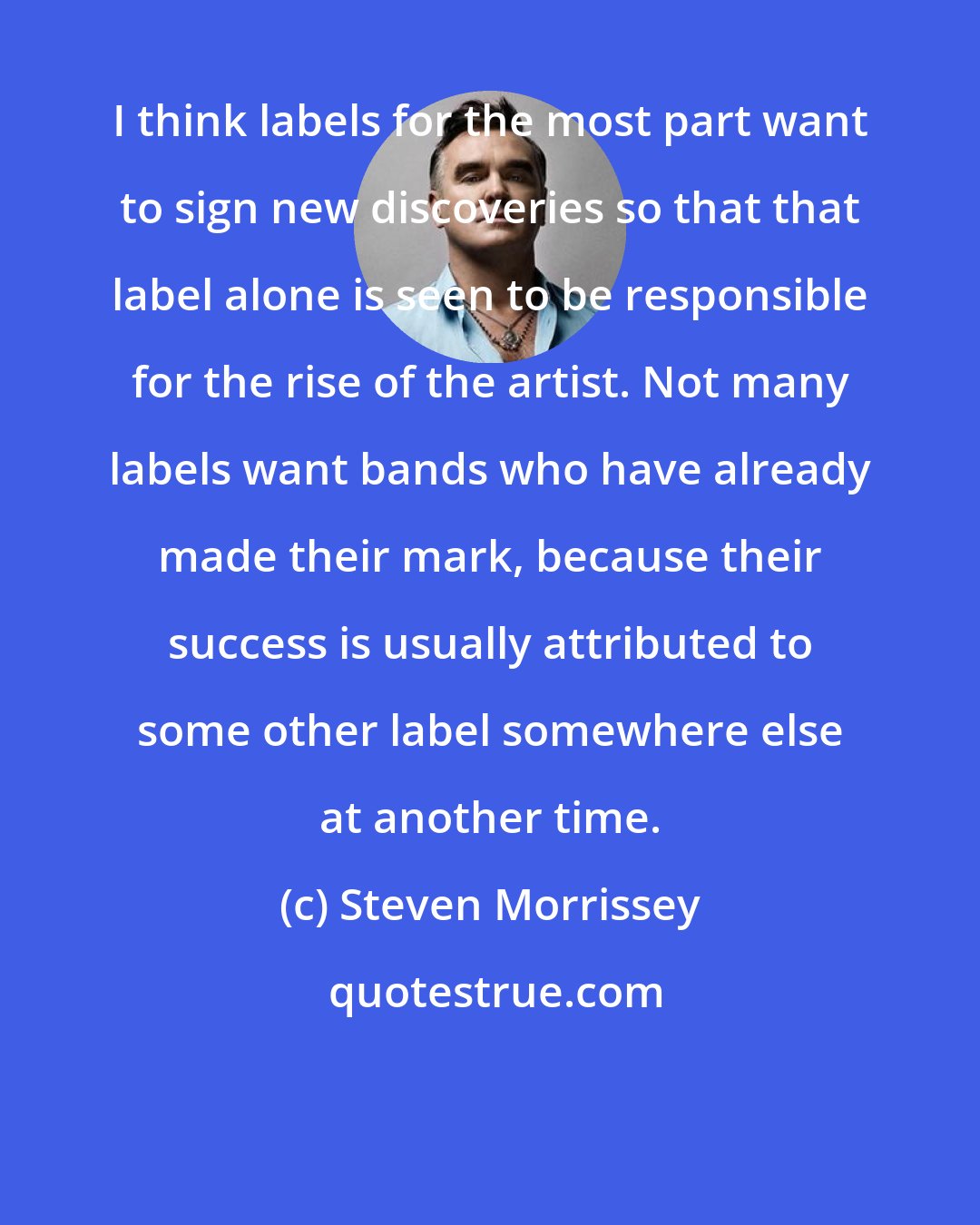 Steven Morrissey: I think labels for the most part want to sign new discoveries so that that label alone is seen to be responsible for the rise of the artist. Not many labels want bands who have already made their mark, because their success is usually attributed to some other label somewhere else at another time.