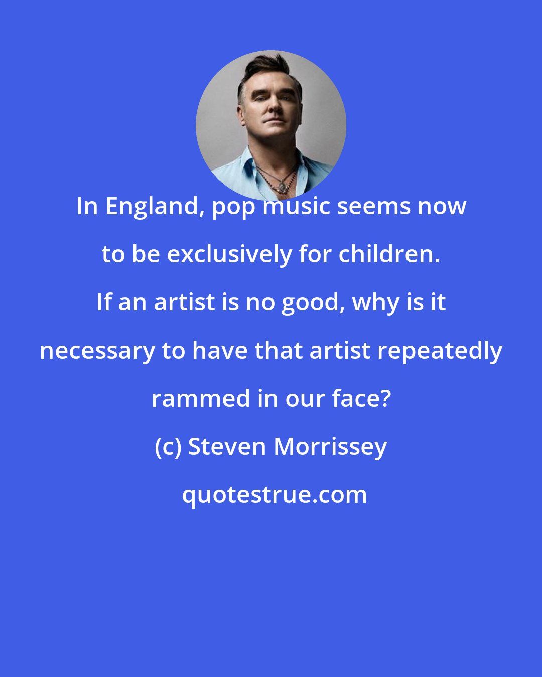 Steven Morrissey: In England, pop music seems now to be exclusively for children. If an artist is no good, why is it necessary to have that artist repeatedly rammed in our face?