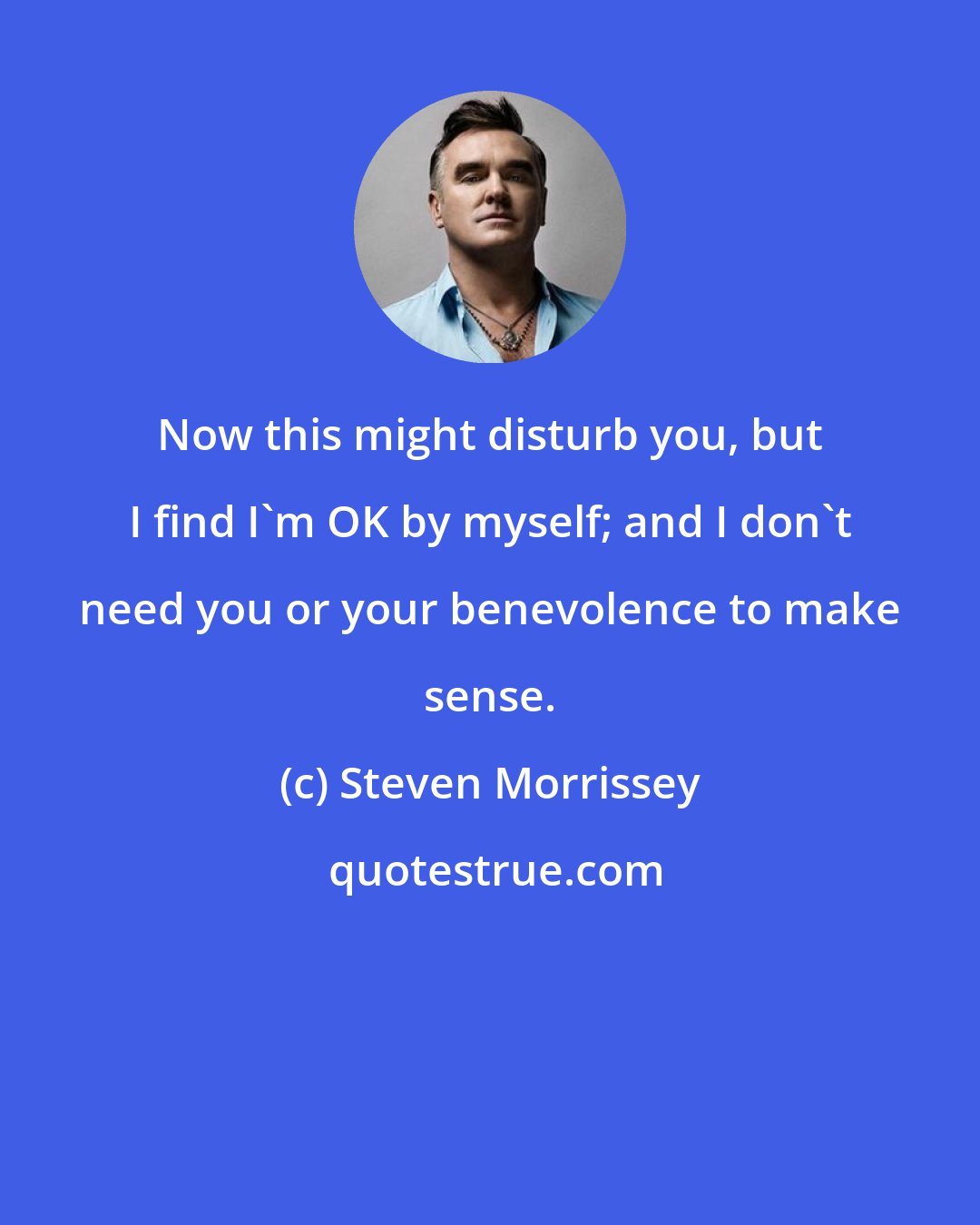 Steven Morrissey: Now this might disturb you, but I find I'm OK by myself; and I don't need you or your benevolence to make sense.