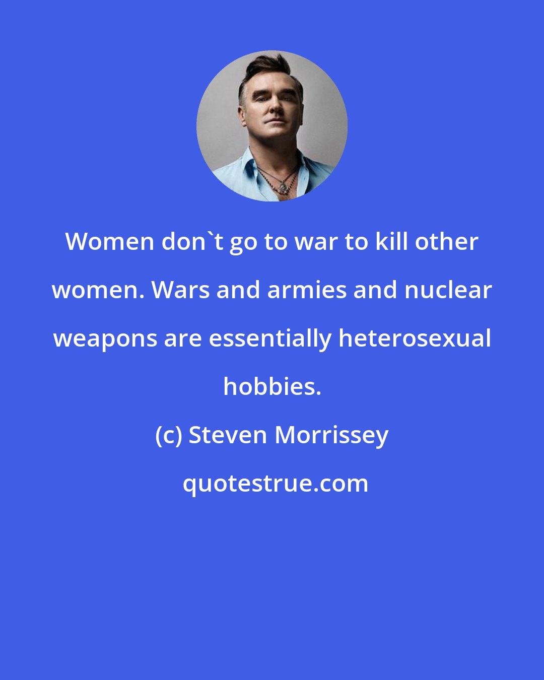 Steven Morrissey: Women don't go to war to kill other women. Wars and armies and nuclear weapons are essentially heterosexual hobbies.