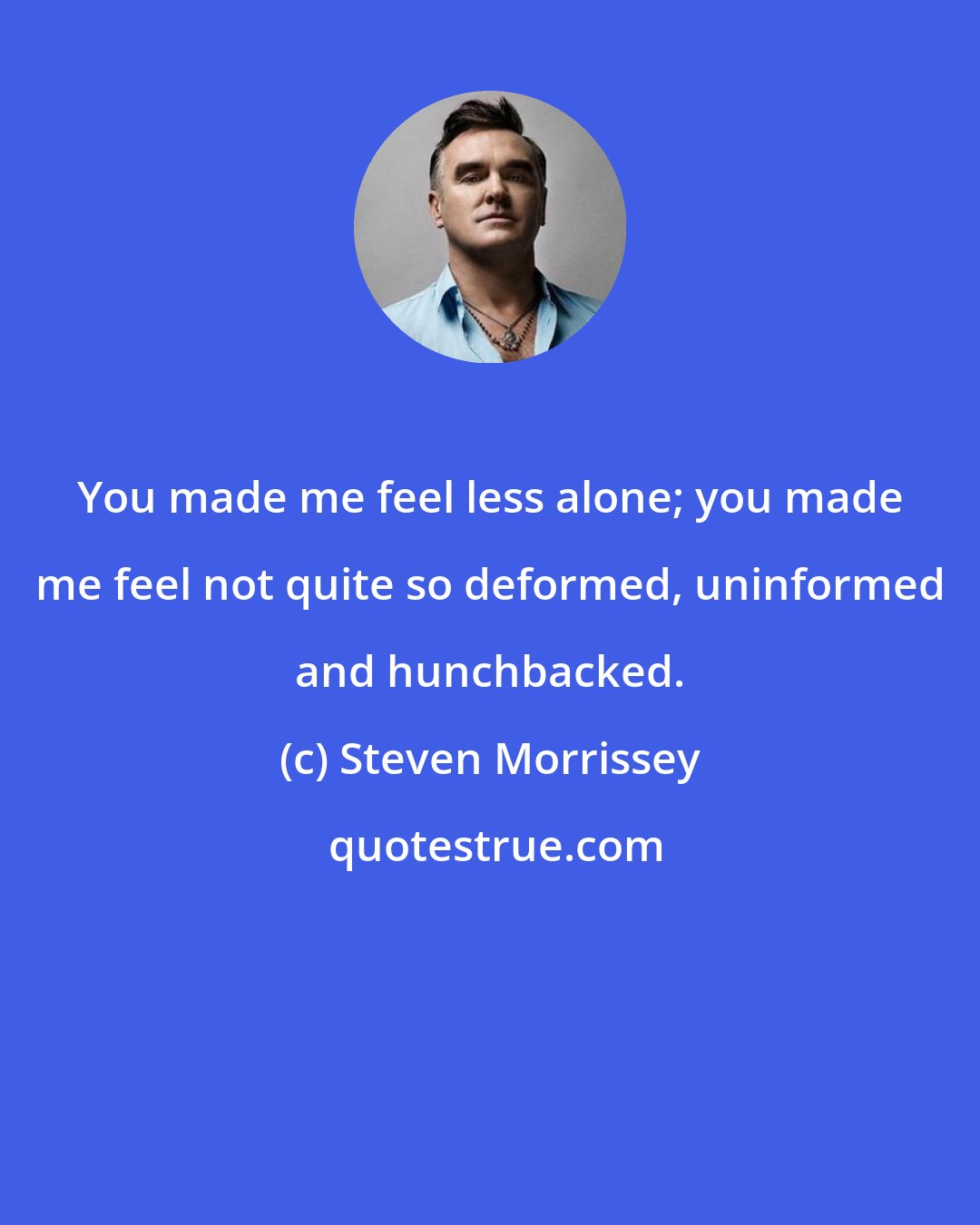 Steven Morrissey: You made me feel less alone; you made me feel not quite so deformed, uninformed and hunchbacked.