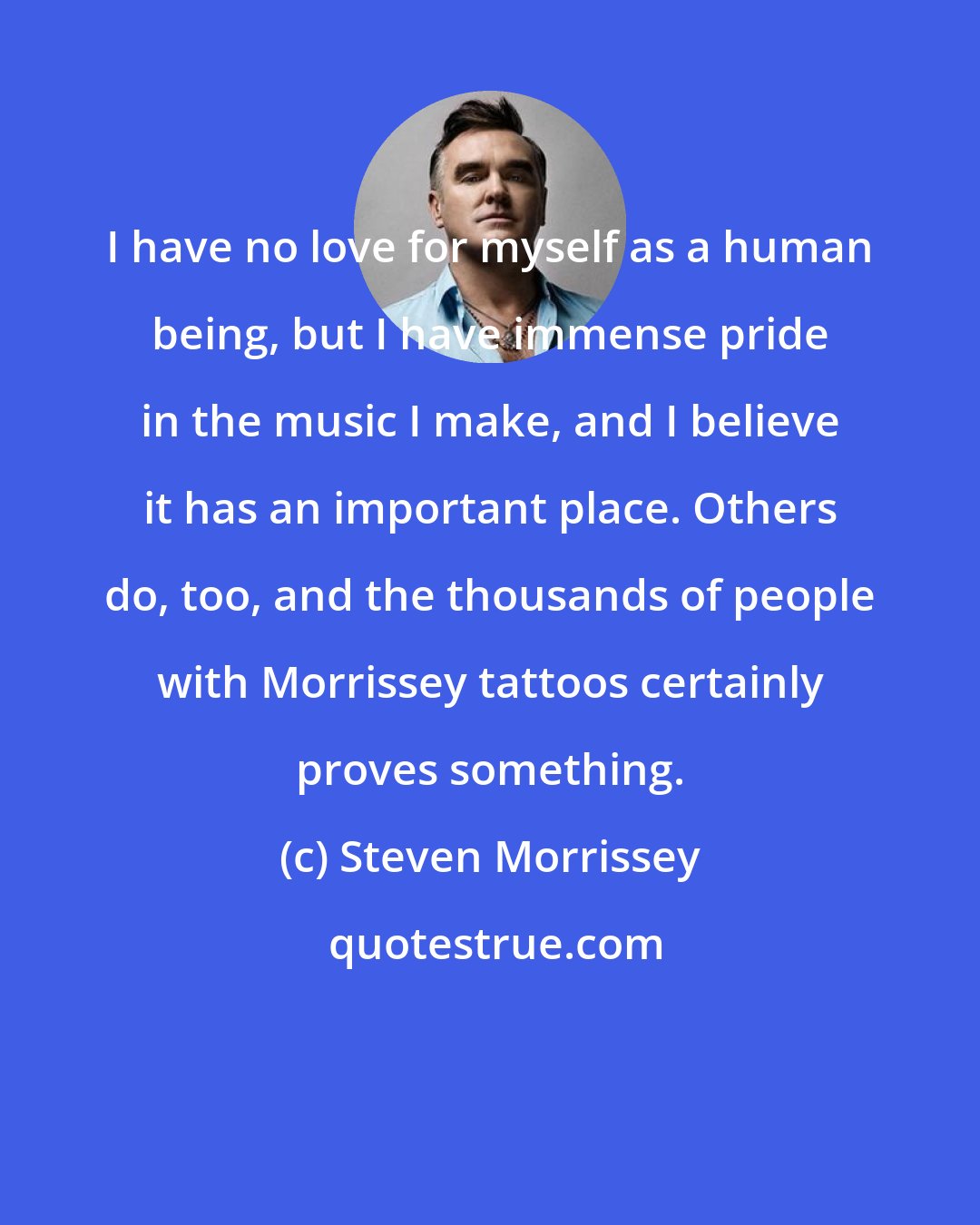 Steven Morrissey: I have no love for myself as a human being, but I have immense pride in the music I make, and I believe it has an important place. Others do, too, and the thousands of people with Morrissey tattoos certainly proves something.