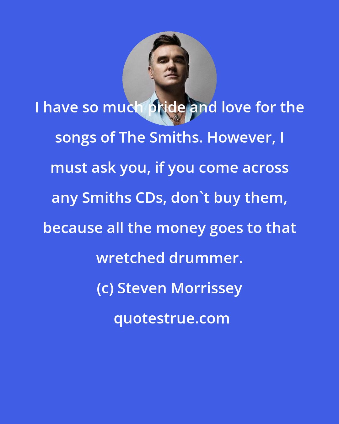 Steven Morrissey: I have so much pride and love for the songs of The Smiths. However, I must ask you, if you come across any Smiths CDs, don't buy them, because all the money goes to that wretched drummer.