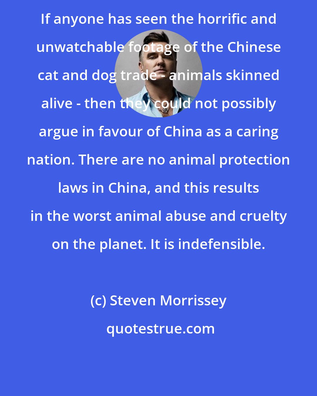 Steven Morrissey: If anyone has seen the horrific and unwatchable footage of the Chinese cat and dog trade - animals skinned alive - then they could not possibly argue in favour of China as a caring nation. There are no animal protection laws in China, and this results in the worst animal abuse and cruelty on the planet. It is indefensible.