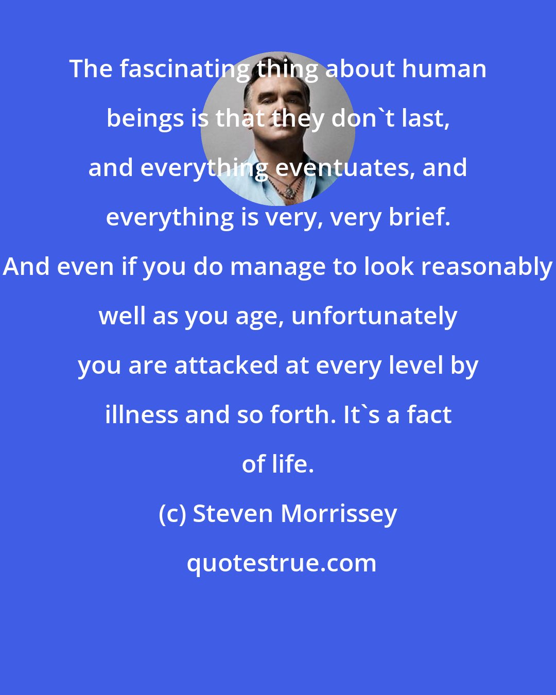 Steven Morrissey: The fascinating thing about human beings is that they don't last, and everything eventuates, and everything is very, very brief. And even if you do manage to look reasonably well as you age, unfortunately you are attacked at every level by illness and so forth. It's a fact of life.