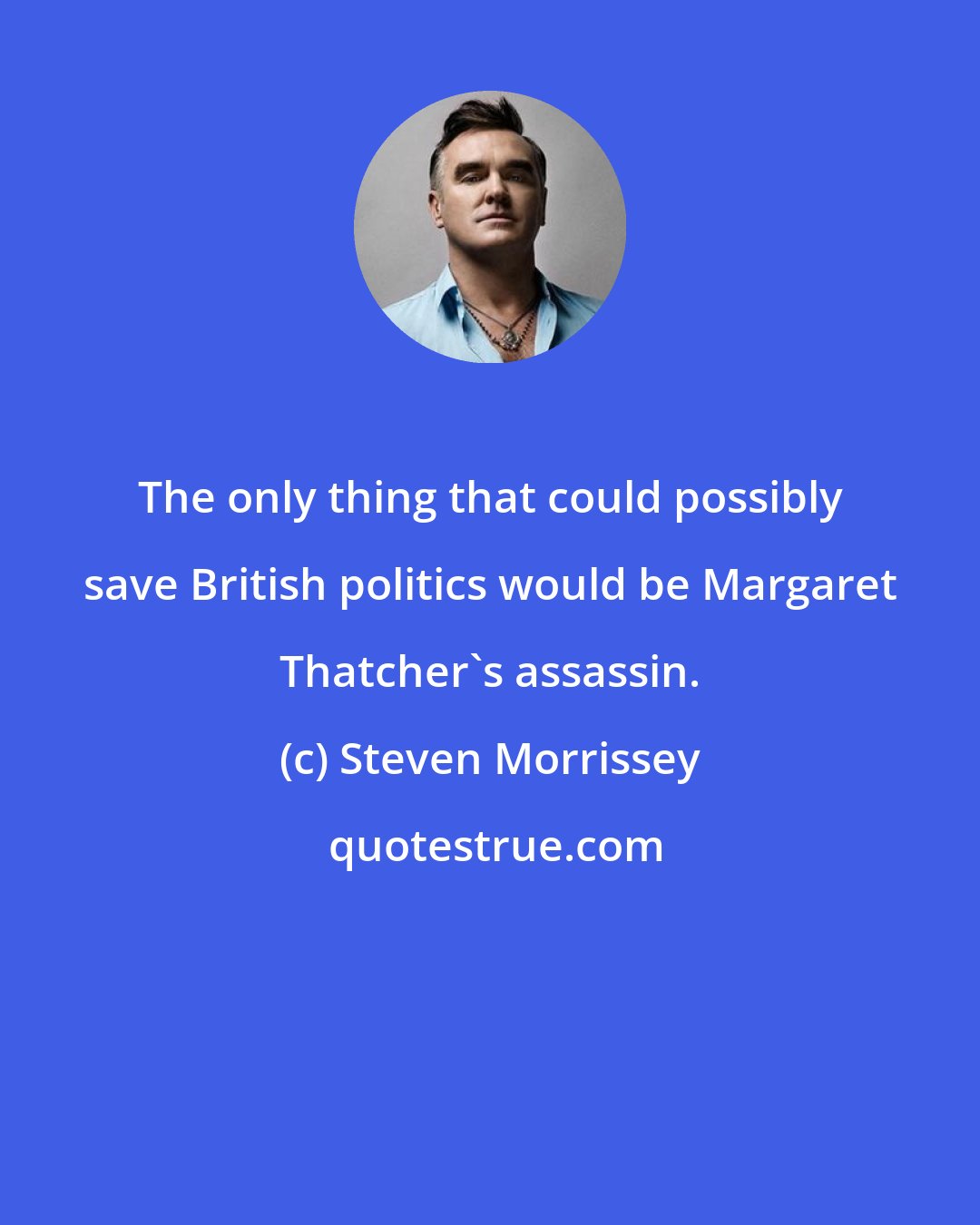 Steven Morrissey: The only thing that could possibly save British politics would be Margaret Thatcher's assassin.