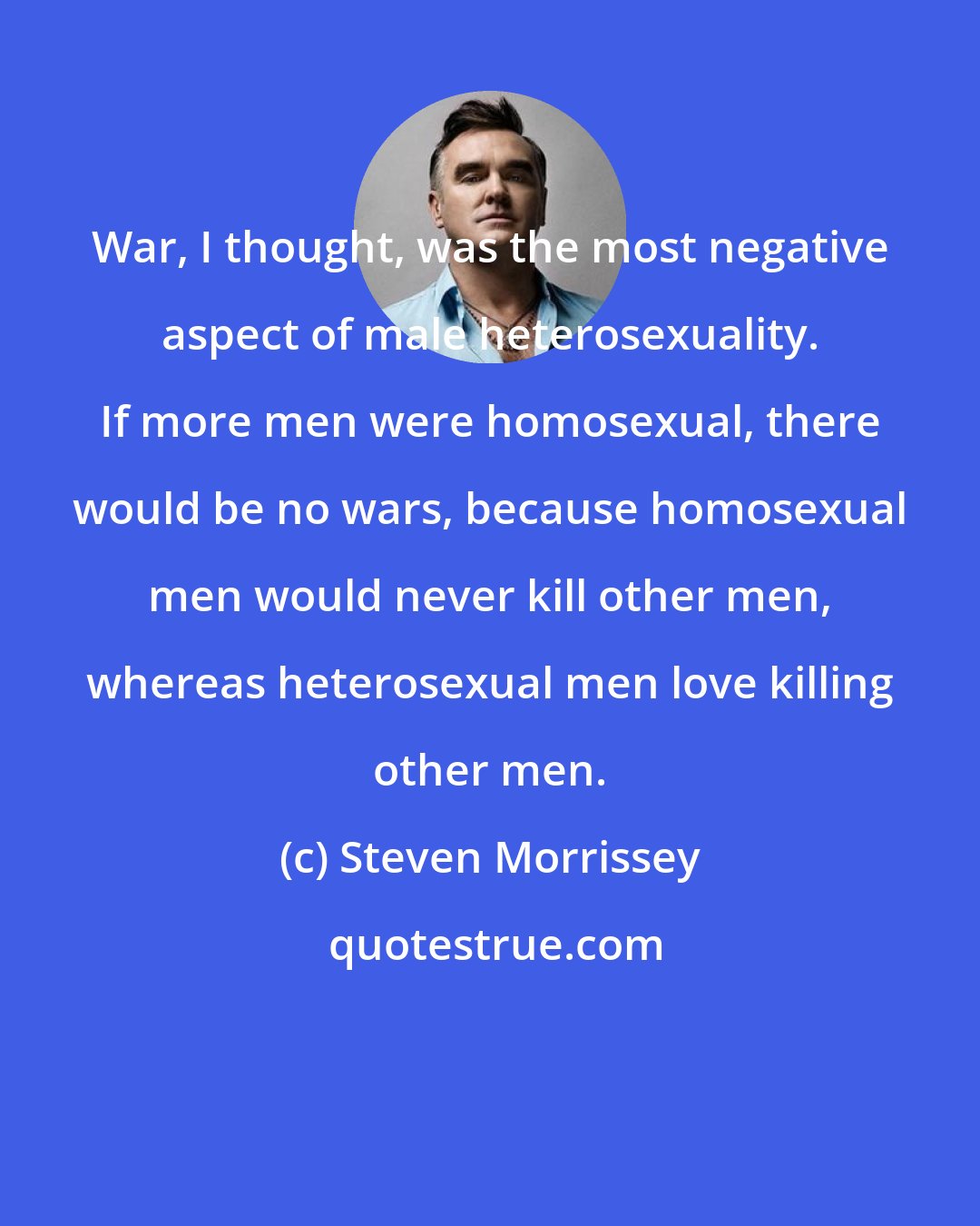 Steven Morrissey: War, I thought, was the most negative aspect of male heterosexuality. If more men were homosexual, there would be no wars, because homosexual men would never kill other men, whereas heterosexual men love killing other men.