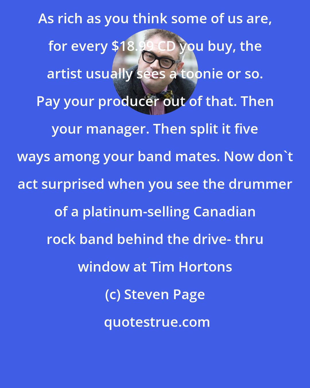 Steven Page: As rich as you think some of us are, for every $18.99 CD you buy, the artist usually sees a toonie or so. Pay your producer out of that. Then your manager. Then split it five ways among your band mates. Now don't act surprised when you see the drummer of a platinum-selling Canadian rock band behind the drive- thru window at Tim Hortons