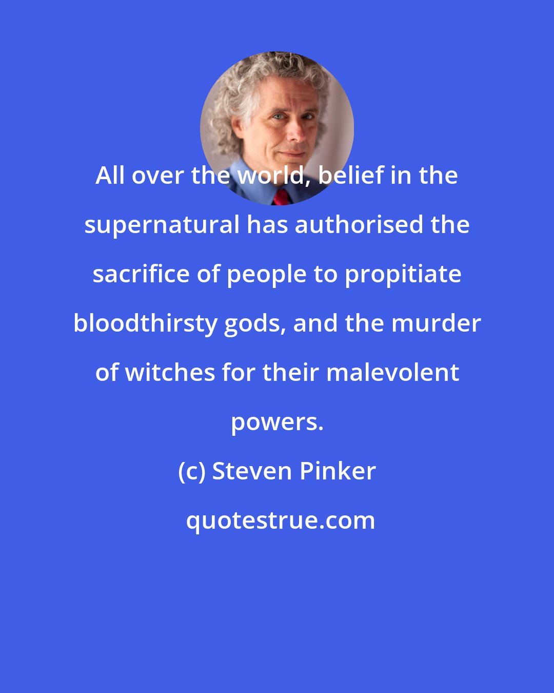 Steven Pinker: All over the world, belief in the supernatural has authorised the sacrifice of people to propitiate bloodthirsty gods, and the murder of witches for their malevolent powers.