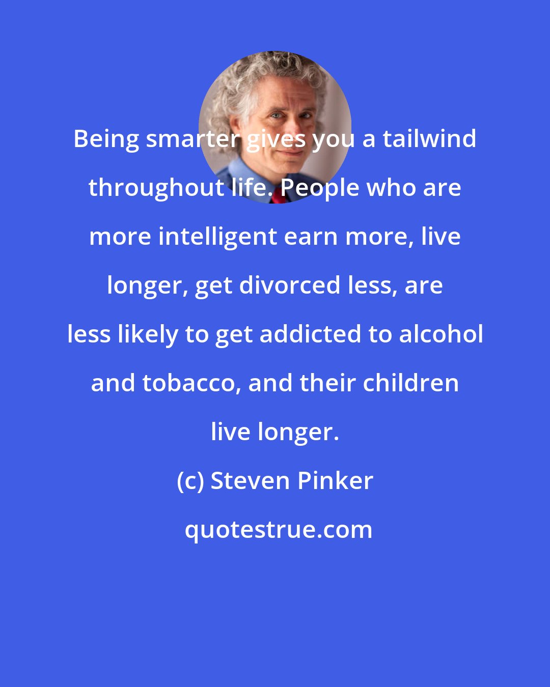 Steven Pinker: Being smarter gives you a tailwind throughout life. People who are more intelligent earn more, live longer, get divorced less, are less likely to get addicted to alcohol and tobacco, and their children live longer.