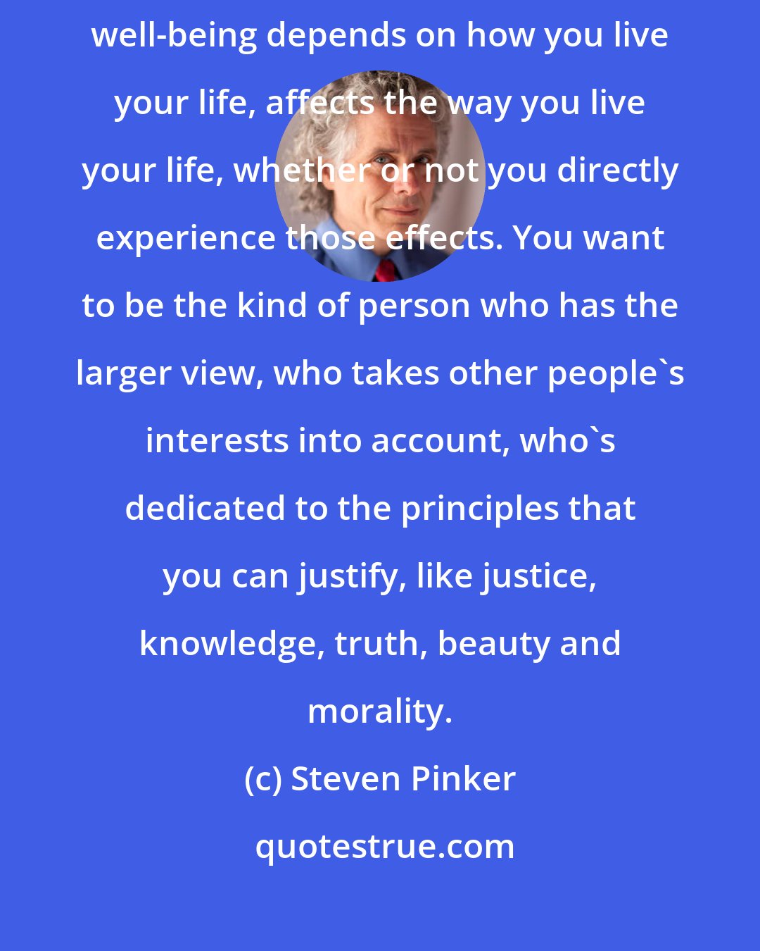 Steven Pinker: Knowing there is a world that will outlive you, there are people whose well-being depends on how you live your life, affects the way you live your life, whether or not you directly experience those effects. You want to be the kind of person who has the larger view, who takes other people's interests into account, who's dedicated to the principles that you can justify, like justice, knowledge, truth, beauty and morality.