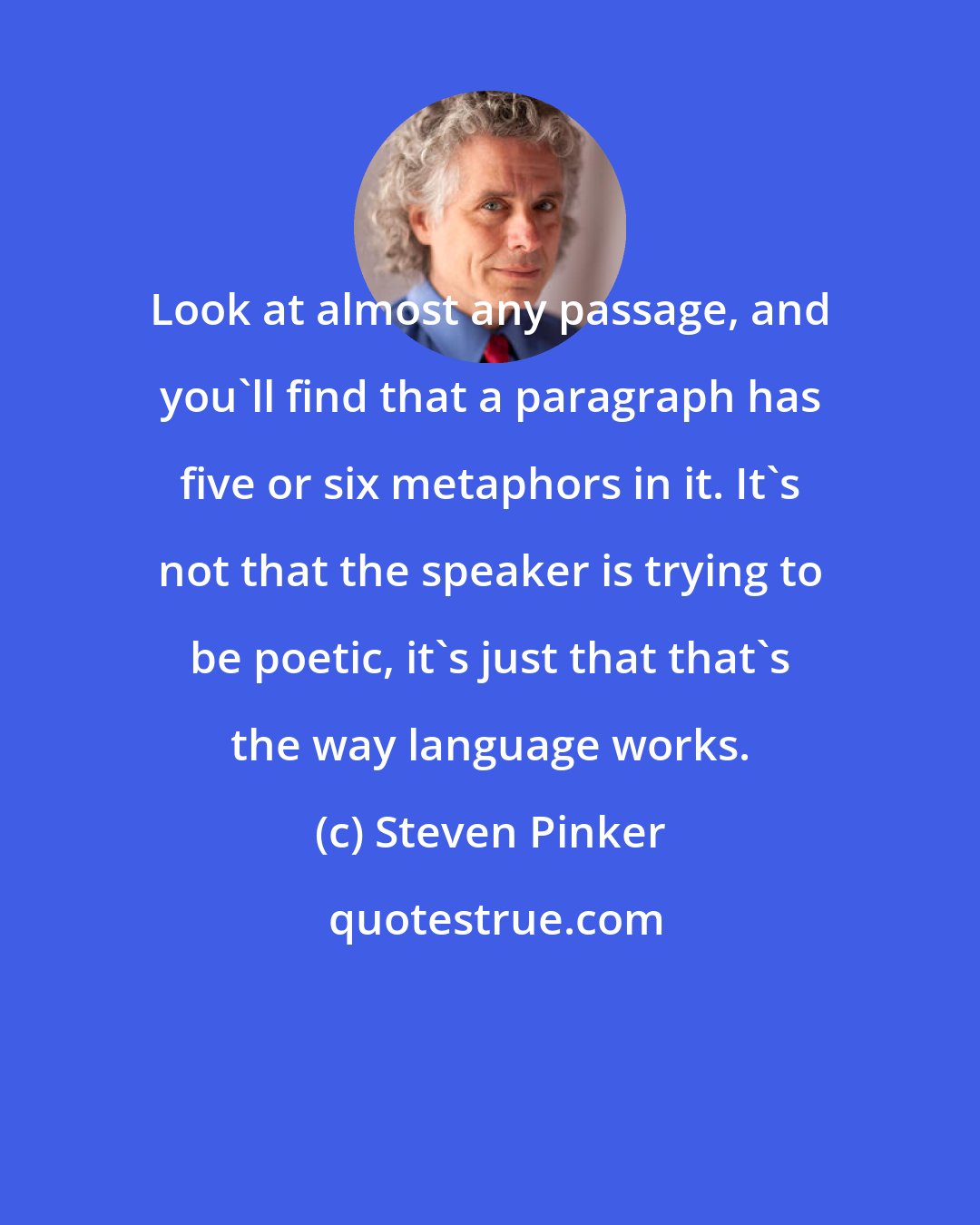 Steven Pinker: Look at almost any passage, and you'll find that a paragraph has five or six metaphors in it. It's not that the speaker is trying to be poetic, it's just that that's the way language works.