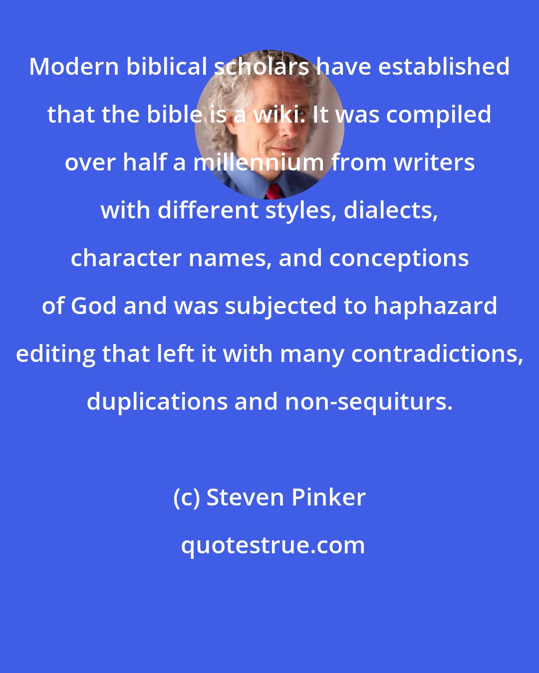 Steven Pinker: Modern biblical scholars have established that the bible is a wiki. It was compiled over half a millennium from writers with different styles, dialects, character names, and conceptions of God and was subjected to haphazard editing that left it with many contradictions, duplications and non-sequiturs.