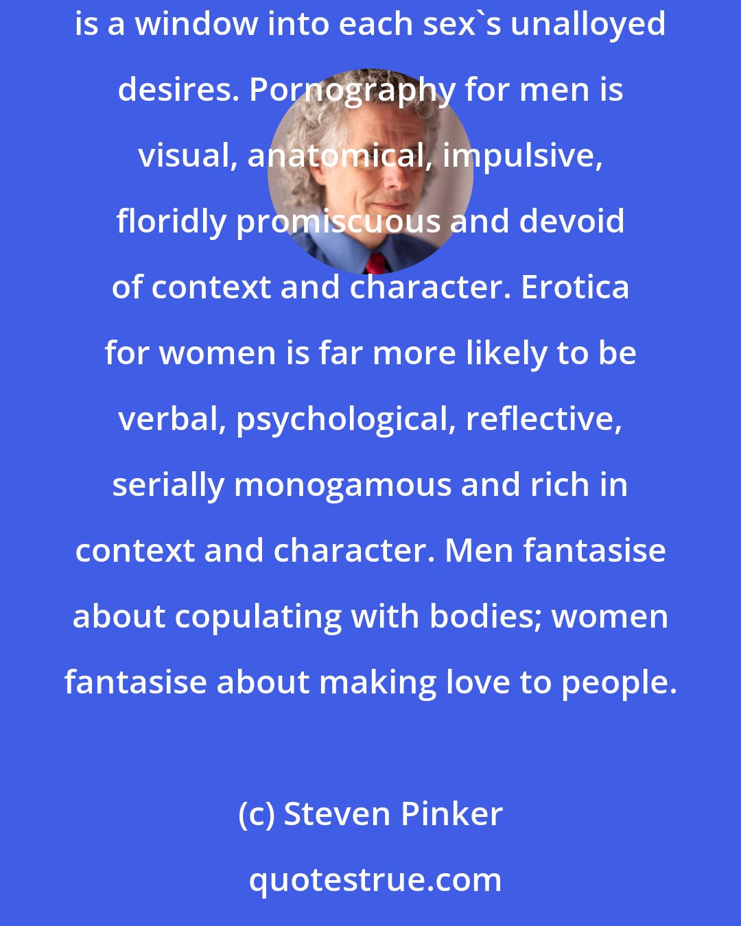 Steven Pinker: Since the point of erotica is to offer the consumer sexual experiences without having to compromise with the demands of the other sex, it is a window into each sex's unalloyed desires. Pornography for men is visual, anatomical, impulsive, floridly promiscuous and devoid of context and character. Erotica for women is far more likely to be verbal, psychological, reflective, serially monogamous and rich in context and character. Men fantasise about copulating with bodies; women fantasise about making love to people.