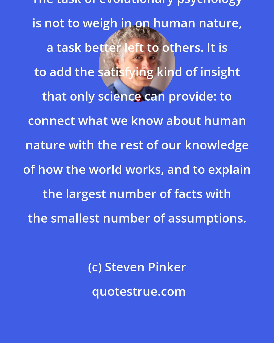 Steven Pinker: The task of evolutionary psychology is not to weigh in on human nature, a task better left to others. It is to add the satisfying kind of insight that only science can provide: to connect what we know about human nature with the rest of our knowledge of how the world works, and to explain the largest number of facts with the smallest number of assumptions.