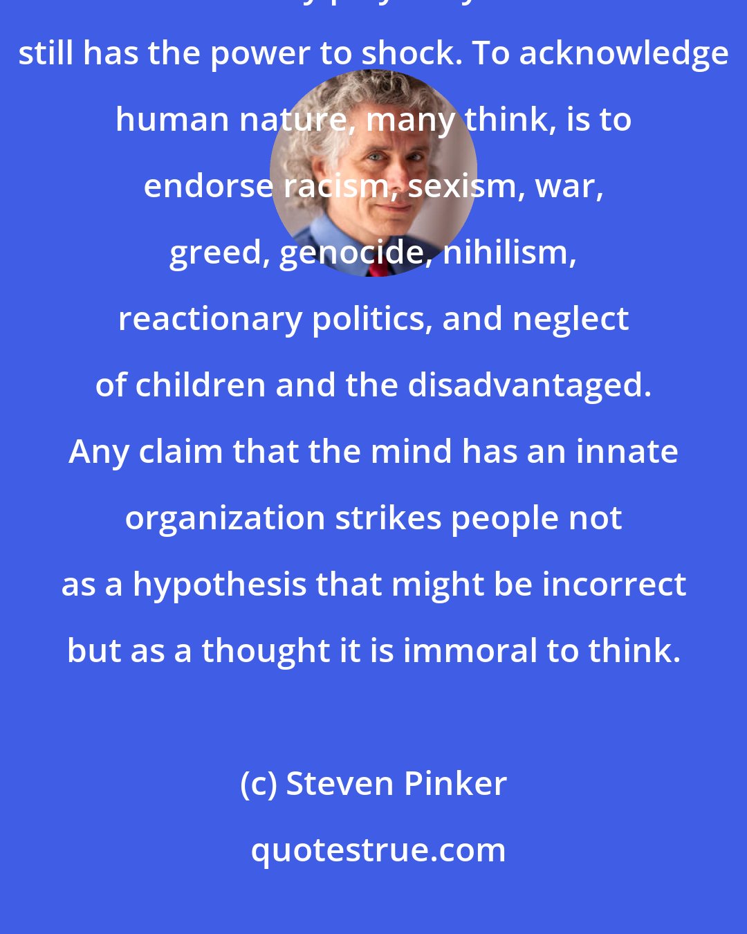 Steven Pinker: When it comes to explaining human thought and behavior, the possibility that heredity plays any role at all still has the power to shock. To acknowledge human nature, many think, is to endorse racism, sexism, war, greed, genocide, nihilism, reactionary politics, and neglect of children and the disadvantaged. Any claim that the mind has an innate organization strikes people not as a hypothesis that might be incorrect but as a thought it is immoral to think.