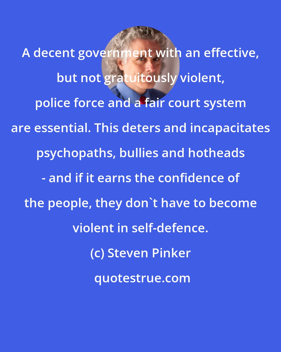 Steven Pinker: A decent government with an effective, but not gratuitously violent, police force and a fair court system are essential. This deters and incapacitates psychopaths, bullies and hotheads - and if it earns the confidence of the people, they don't have to become violent in self-defence.