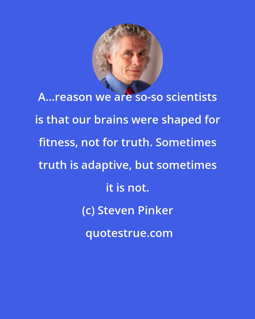 Steven Pinker: A...reason we are so-so scientists is that our brains were shaped for fitness, not for truth. Sometimes truth is adaptive, but sometimes it is not.