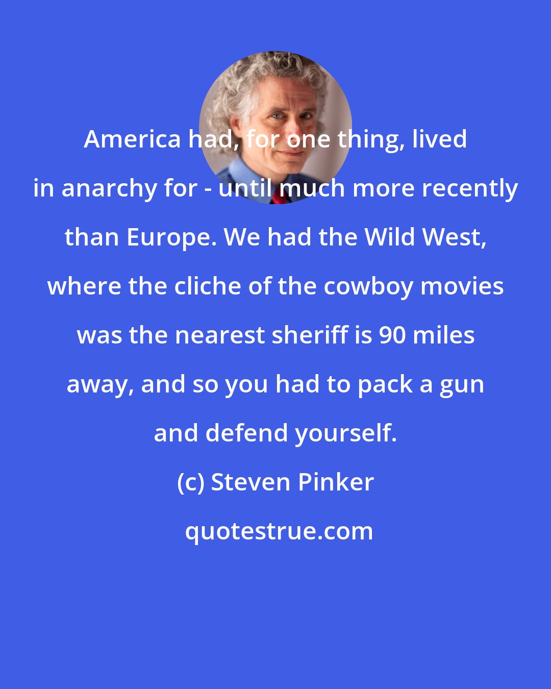 Steven Pinker: America had, for one thing, lived in anarchy for - until much more recently than Europe. We had the Wild West, where the cliche of the cowboy movies was the nearest sheriff is 90 miles away, and so you had to pack a gun and defend yourself.