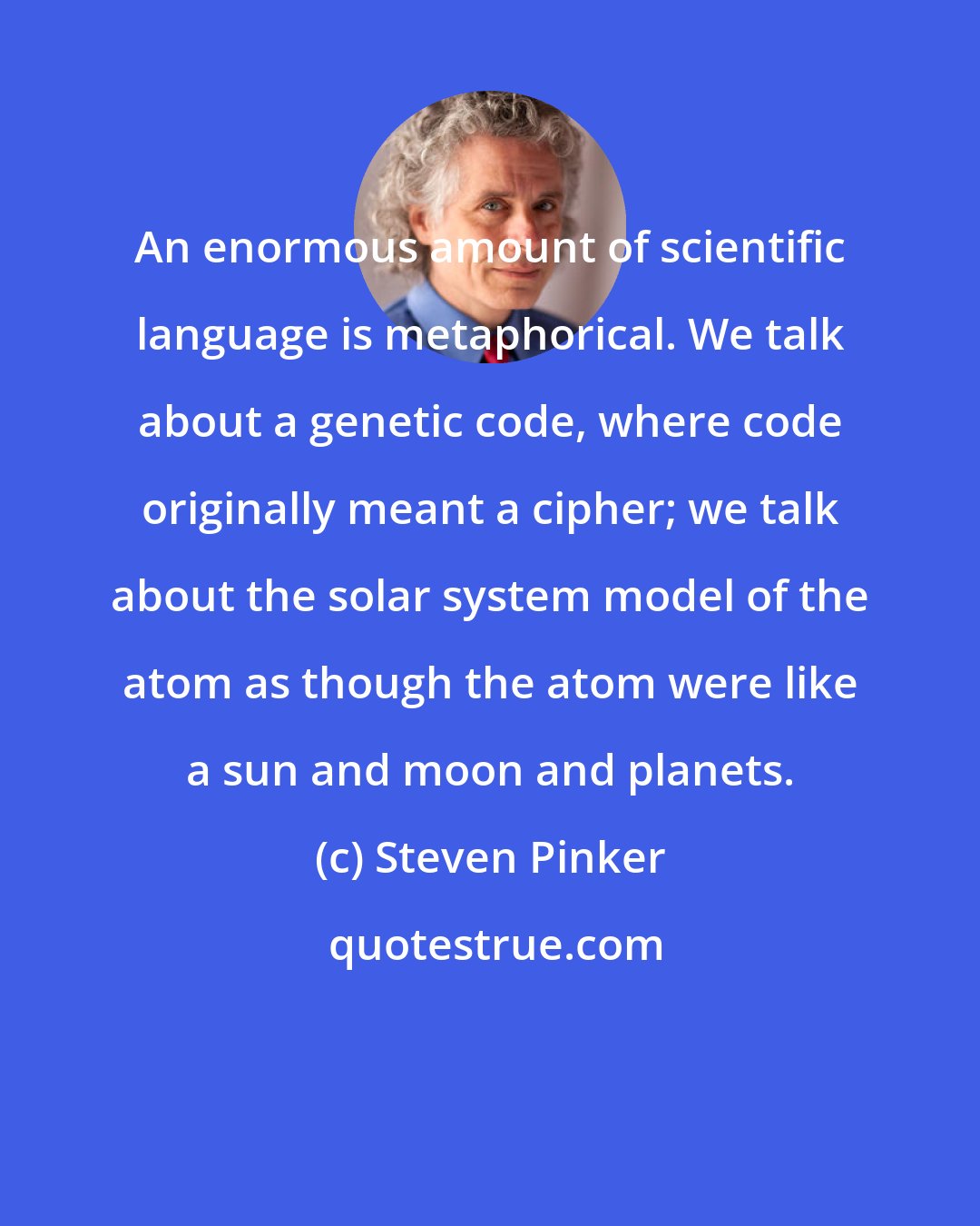 Steven Pinker: An enormous amount of scientific language is metaphorical. We talk about a genetic code, where code originally meant a cipher; we talk about the solar system model of the atom as though the atom were like a sun and moon and planets.