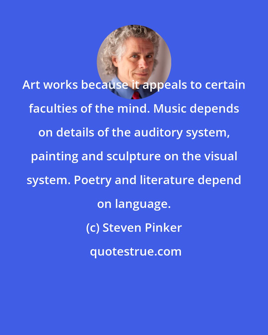 Steven Pinker: Art works because it appeals to certain faculties of the mind. Music depends on details of the auditory system, painting and sculpture on the visual system. Poetry and literature depend on language.