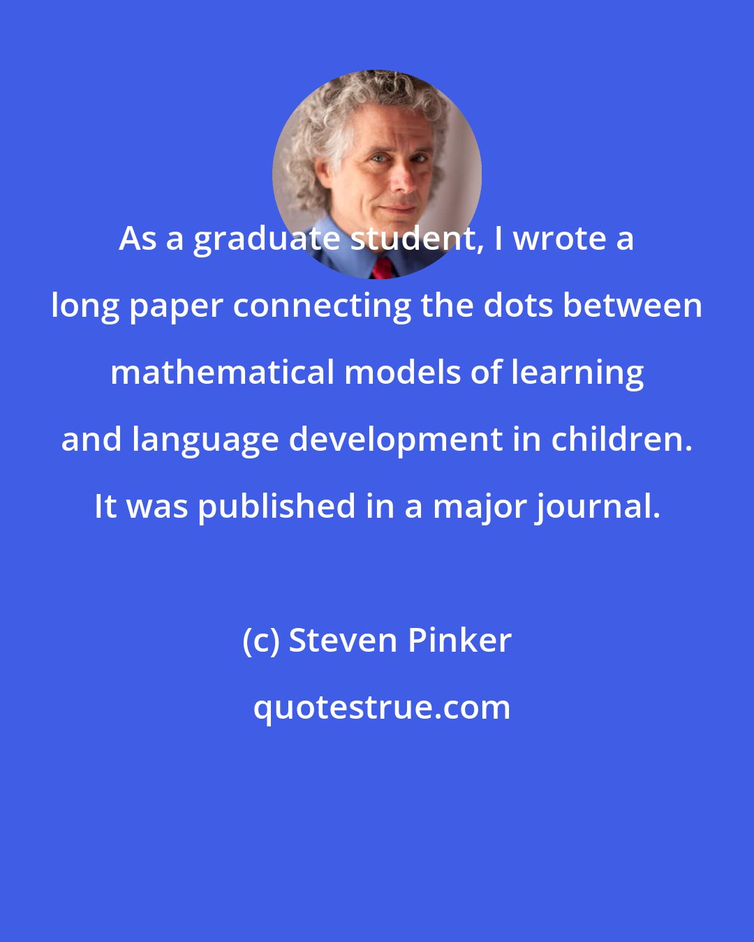 Steven Pinker: As a graduate student, I wrote a long paper connecting the dots between mathematical models of learning and language development in children. It was published in a major journal.