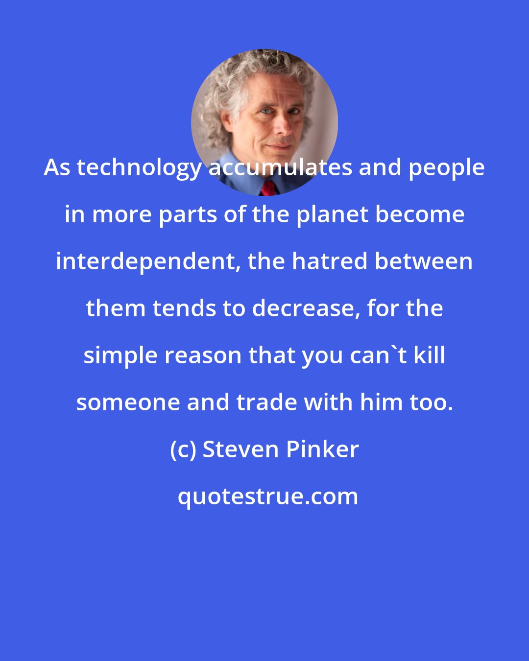 Steven Pinker: As technology accumulates and people in more parts of the planet become interdependent, the hatred between them tends to decrease, for the simple reason that you can't kill someone and trade with him too.