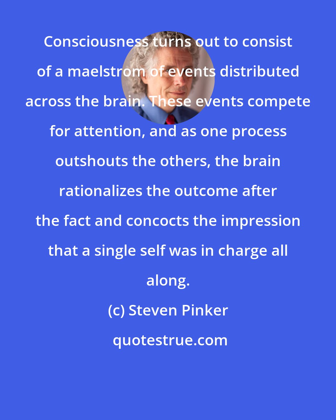 Steven Pinker: Consciousness turns out to consist of a maelstrom of events distributed across the brain. These events compete for attention, and as one process outshouts the others, the brain rationalizes the outcome after the fact and concocts the impression that a single self was in charge all along.