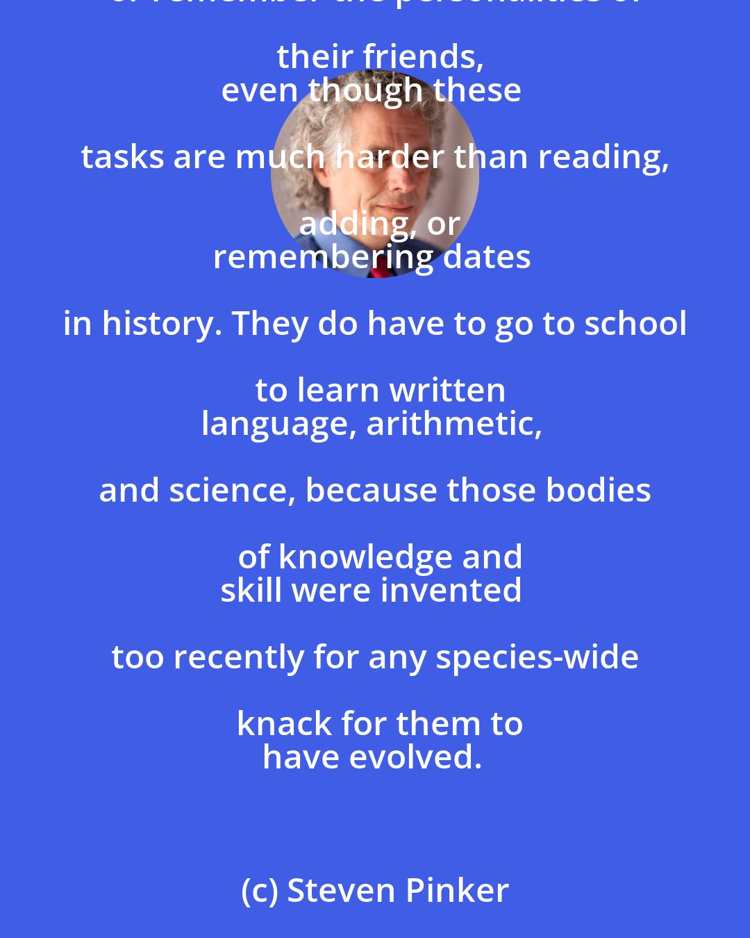 Steven Pinker: Education is a technology that tries to make up for what the human mind is
innately bad at. Children don't have to go to school to learn how to walk,
talk, recognize objects, or remember the personalities of their friends,
even though these tasks are much harder than reading, adding, or
remembering dates in history. They do have to go to school to learn written
language, arithmetic, and science, because those bodies of knowledge and
skill were invented too recently for any species-wide knack for them to
have evolved.
