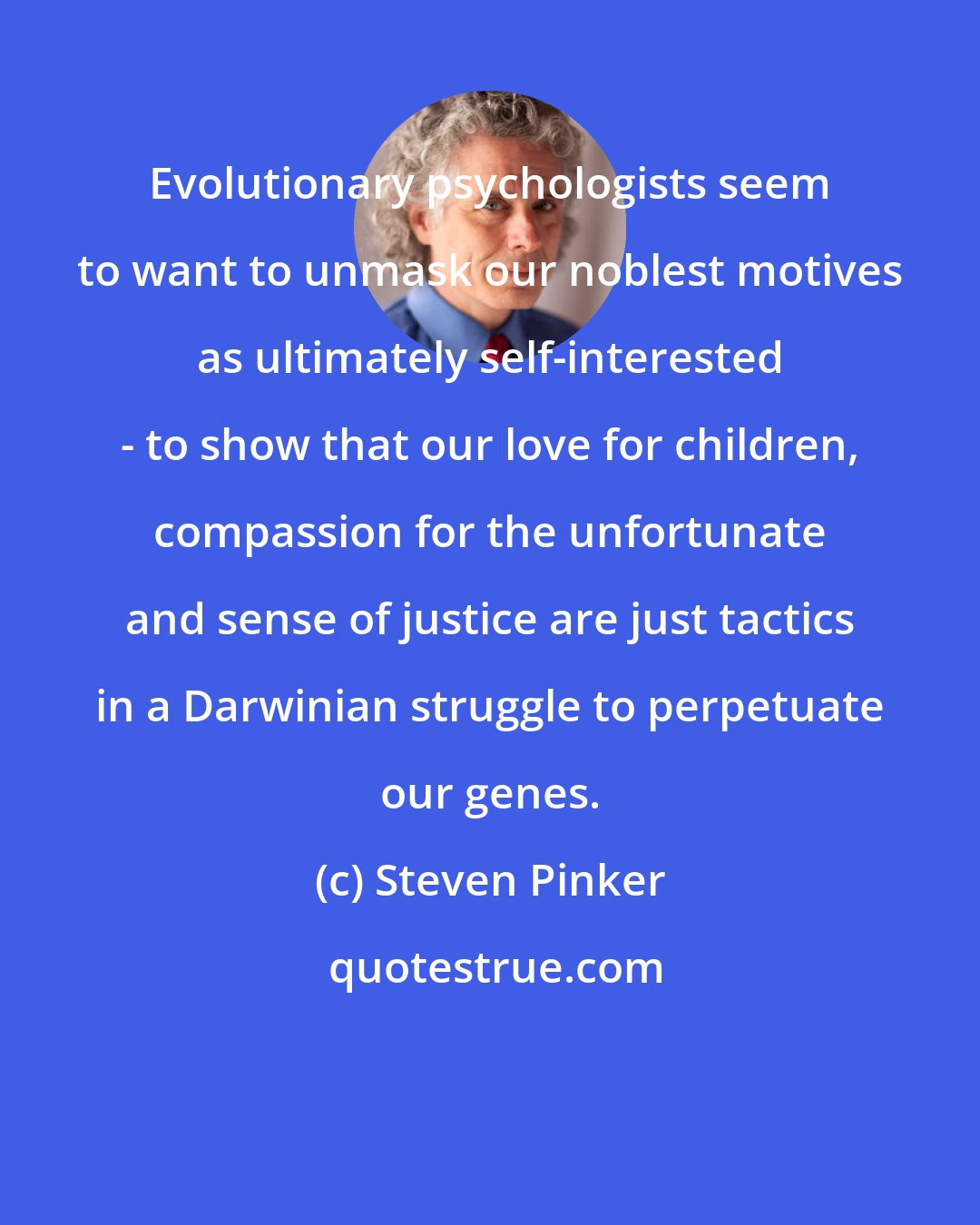 Steven Pinker: Evolutionary psychologists seem to want to unmask our noblest motives as ultimately self-interested - to show that our love for children, compassion for the unfortunate and sense of justice are just tactics in a Darwinian struggle to perpetuate our genes.