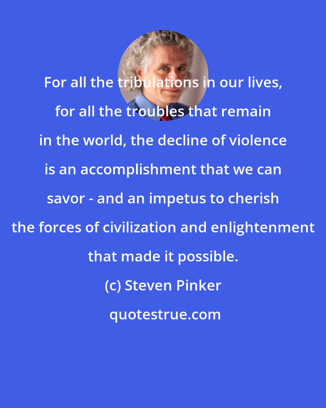 Steven Pinker: For all the tribulations in our lives, for all the troubles that remain in the world, the decline of violence is an accomplishment that we can savor - and an impetus to cherish the forces of civilization and enlightenment that made it possible.