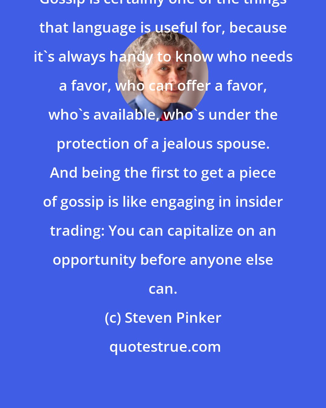 Steven Pinker: Gossip is certainly one of the things that language is useful for, because it's always handy to know who needs a favor, who can offer a favor, who's available, who's under the protection of a jealous spouse. And being the first to get a piece of gossip is like engaging in insider trading: You can capitalize on an opportunity before anyone else can.