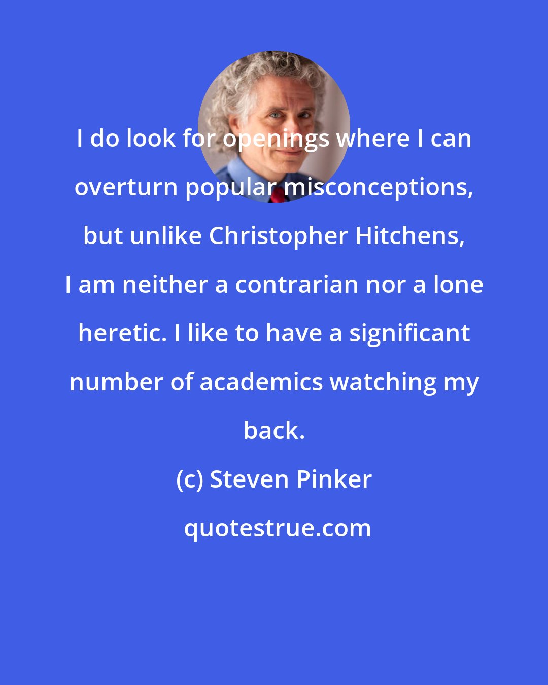 Steven Pinker: I do look for openings where I can overturn popular misconceptions, but unlike Christopher Hitchens, I am neither a contrarian nor a lone heretic. I like to have a significant number of academics watching my back.