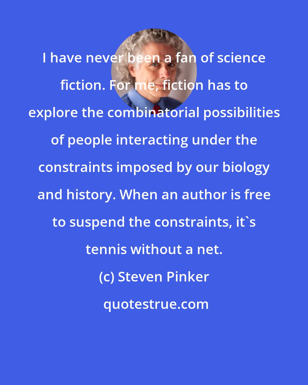 Steven Pinker: I have never been a fan of science fiction. For me, fiction has to explore the combinatorial possibilities of people interacting under the constraints imposed by our biology and history. When an author is free to suspend the constraints, it's tennis without a net.