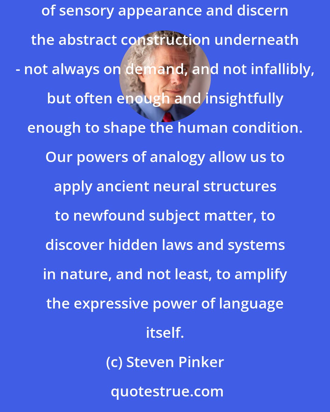 Steven Pinker: I think that metaphor really is a key to explaining thought and language. The human mind comes equipped with an ability to penetrate the cladding of sensory appearance and discern the abstract construction underneath - not always on demand, and not infallibly, but often enough and insightfully enough to shape the human condition. Our powers of analogy allow us to apply ancient neural structures to newfound subject matter, to discover hidden laws and systems in nature, and not least, to amplify the expressive power of language itself.