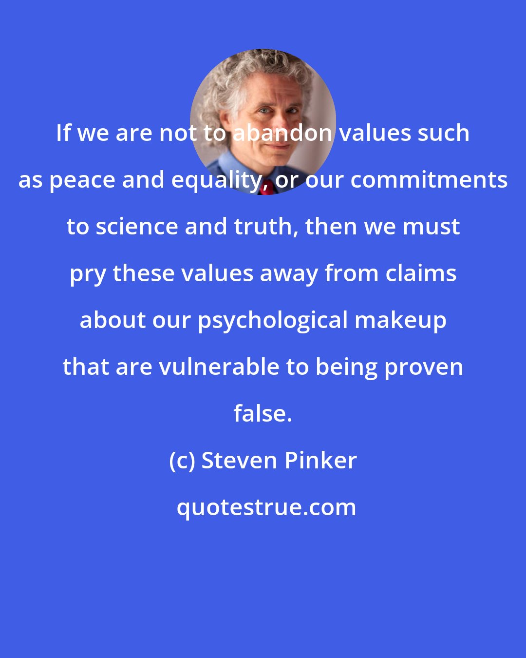 Steven Pinker: If we are not to abandon values such as peace and equality, or our commitments to science and truth, then we must pry these values away from claims about our psychological makeup that are vulnerable to being proven false.