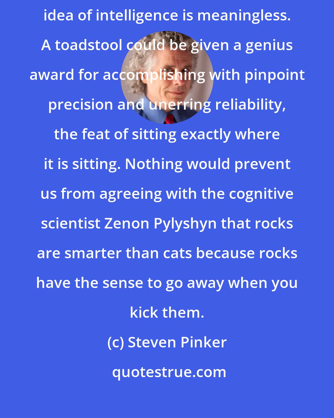 Steven Pinker: In fact, without a specification of a creature's goals, the very idea of intelligence is meaningless. A toadstool could be given a genius award for accomplishing with pinpoint precision and unerring reliability, the feat of sitting exactly where it is sitting. Nothing would prevent us from agreeing with the cognitive scientist Zenon Pylyshyn that rocks are smarter than cats because rocks have the sense to go away when you kick them.