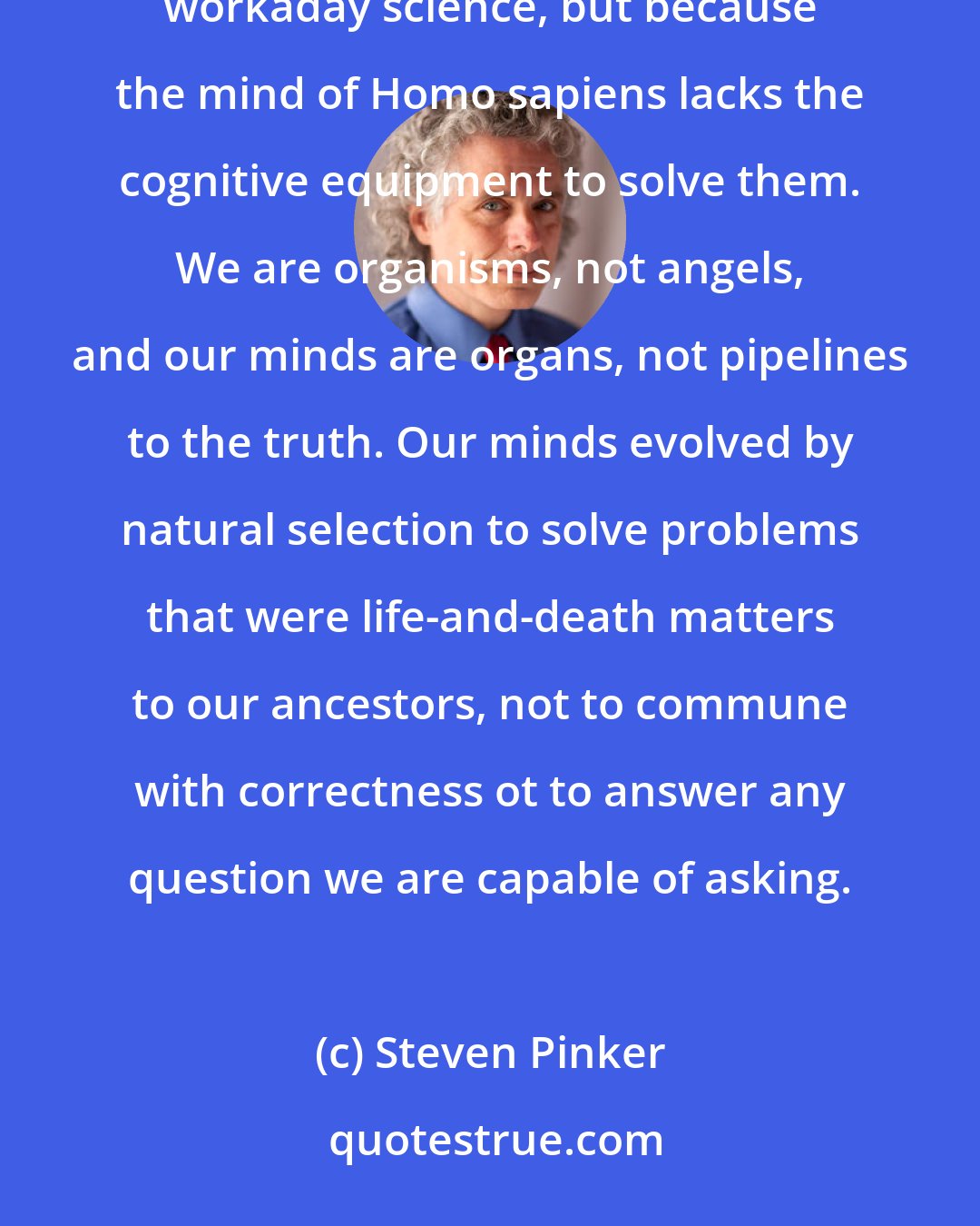 Steven Pinker: Maybe philosophical problems are hard not because they are divine or irreducible or meaningless or workaday science, but because the mind of Homo sapiens lacks the cognitive equipment to solve them. We are organisms, not angels, and our minds are organs, not pipelines to the truth. Our minds evolved by natural selection to solve problems that were life-and-death matters to our ancestors, not to commune with correctness ot to answer any question we are capable of asking.