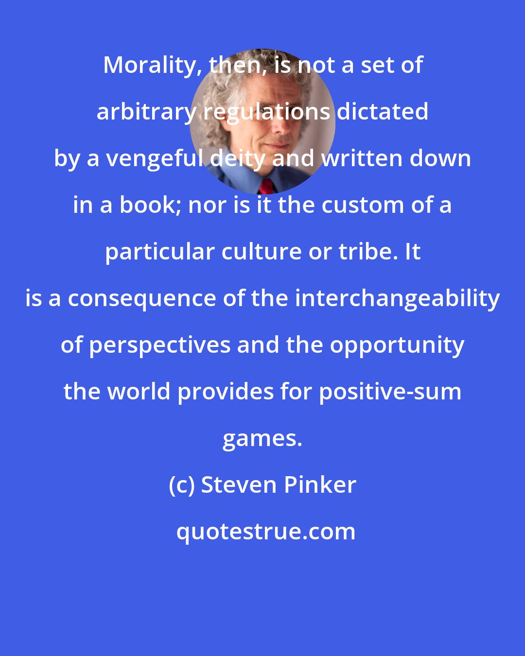 Steven Pinker: Morality, then, is not a set of arbitrary regulations dictated by a vengeful deity and written down in a book; nor is it the custom of a particular culture or tribe. It is a consequence of the interchangeability of perspectives and the opportunity the world provides for positive-sum games.