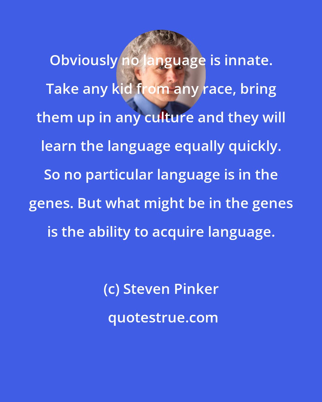 Steven Pinker: Obviously no language is innate. Take any kid from any race, bring them up in any culture and they will learn the language equally quickly. So no particular language is in the genes. But what might be in the genes is the ability to acquire language.