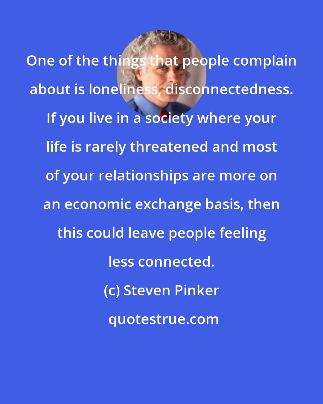 Steven Pinker: One of the things that people complain about is loneliness, disconnectedness. If you live in a society where your life is rarely threatened and most of your relationships are more on an economic exchange basis, then this could leave people feeling less connected.