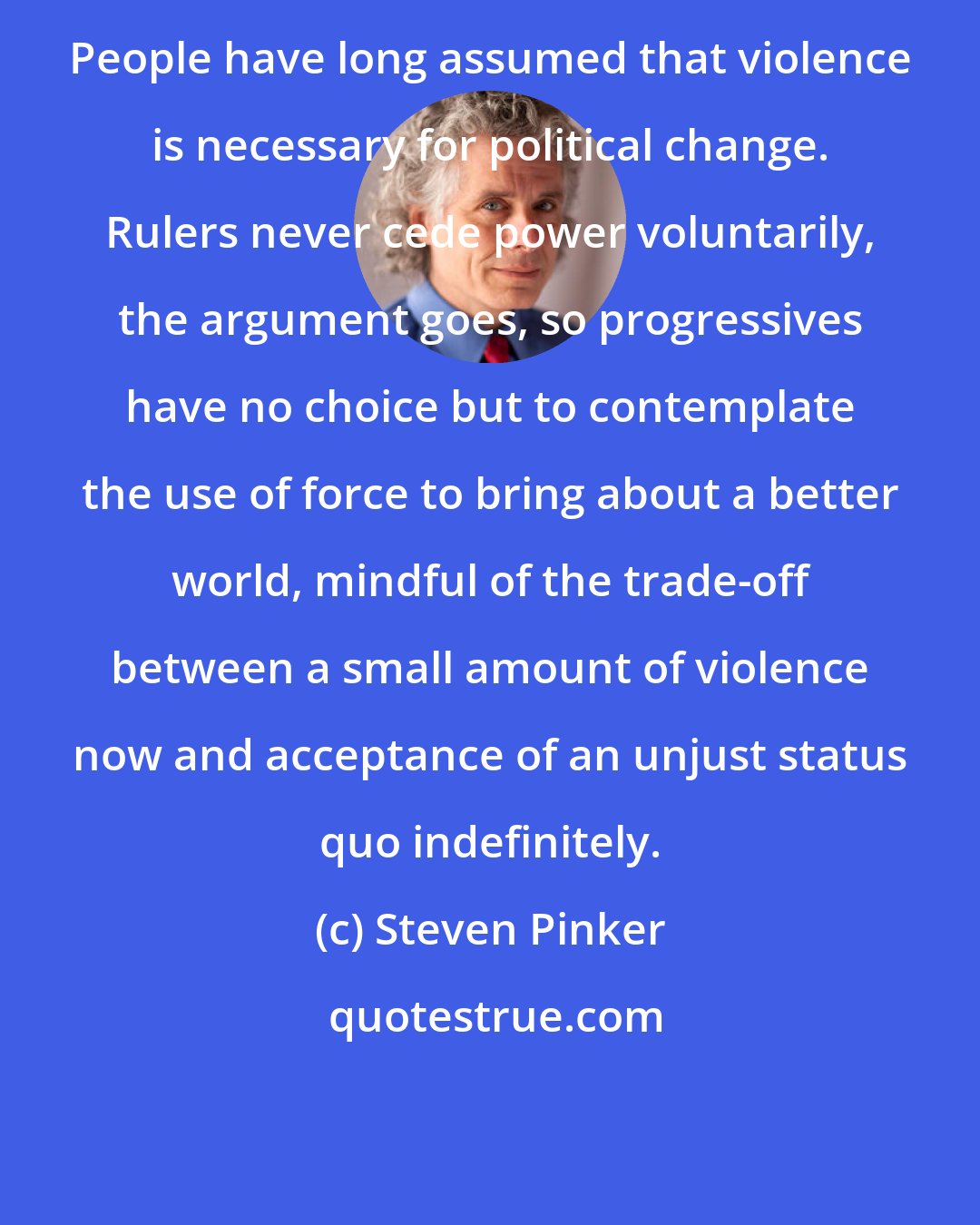 Steven Pinker: People have long assumed that violence is necessary for political change. Rulers never cede power voluntarily, the argument goes, so progressives have no choice but to contemplate the use of force to bring about a better world, mindful of the trade-off between a small amount of violence now and acceptance of an unjust status quo indefinitely.