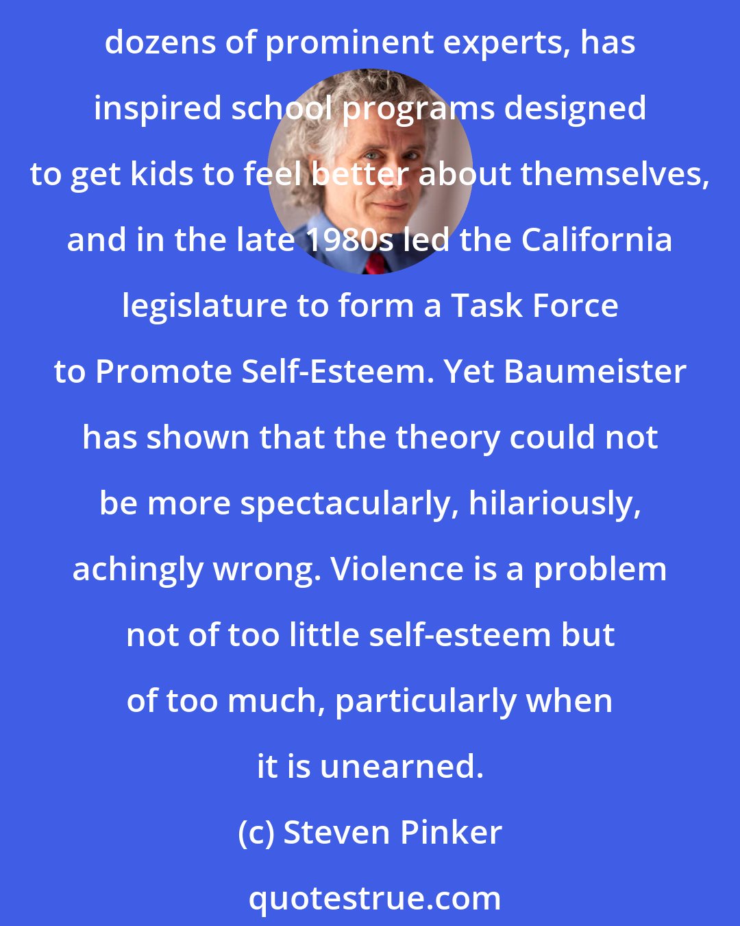 Steven Pinker: Perhaps the most extraordinary popular delusion about violence of the past quarter-century is that it is caused by low self-esteem. That theory has been endorsed by dozens of prominent experts, has inspired school programs designed to get kids to feel better about themselves, and in the late 1980s led the California legislature to form a Task Force to Promote Self-Esteem. Yet Baumeister has shown that the theory could not be more spectacularly, hilariously, achingly wrong. Violence is a problem not of too little self-esteem but of too much, particularly when it is unearned.