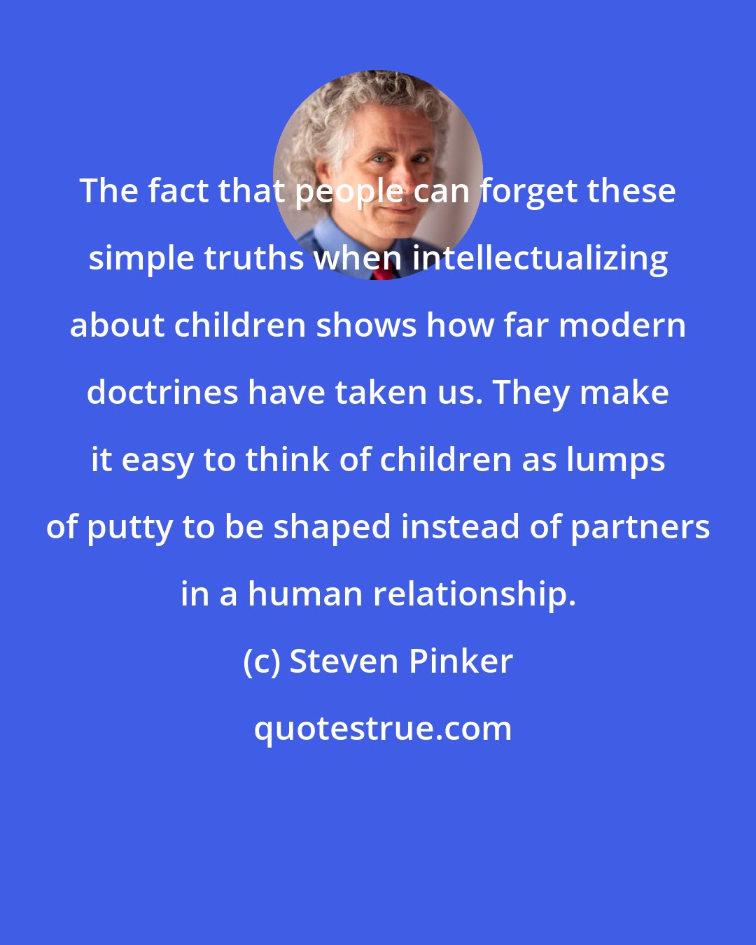 Steven Pinker: The fact that people can forget these simple truths when intellectualizing about children shows how far modern doctrines have taken us. They make it easy to think of children as lumps of putty to be shaped instead of partners in a human relationship.