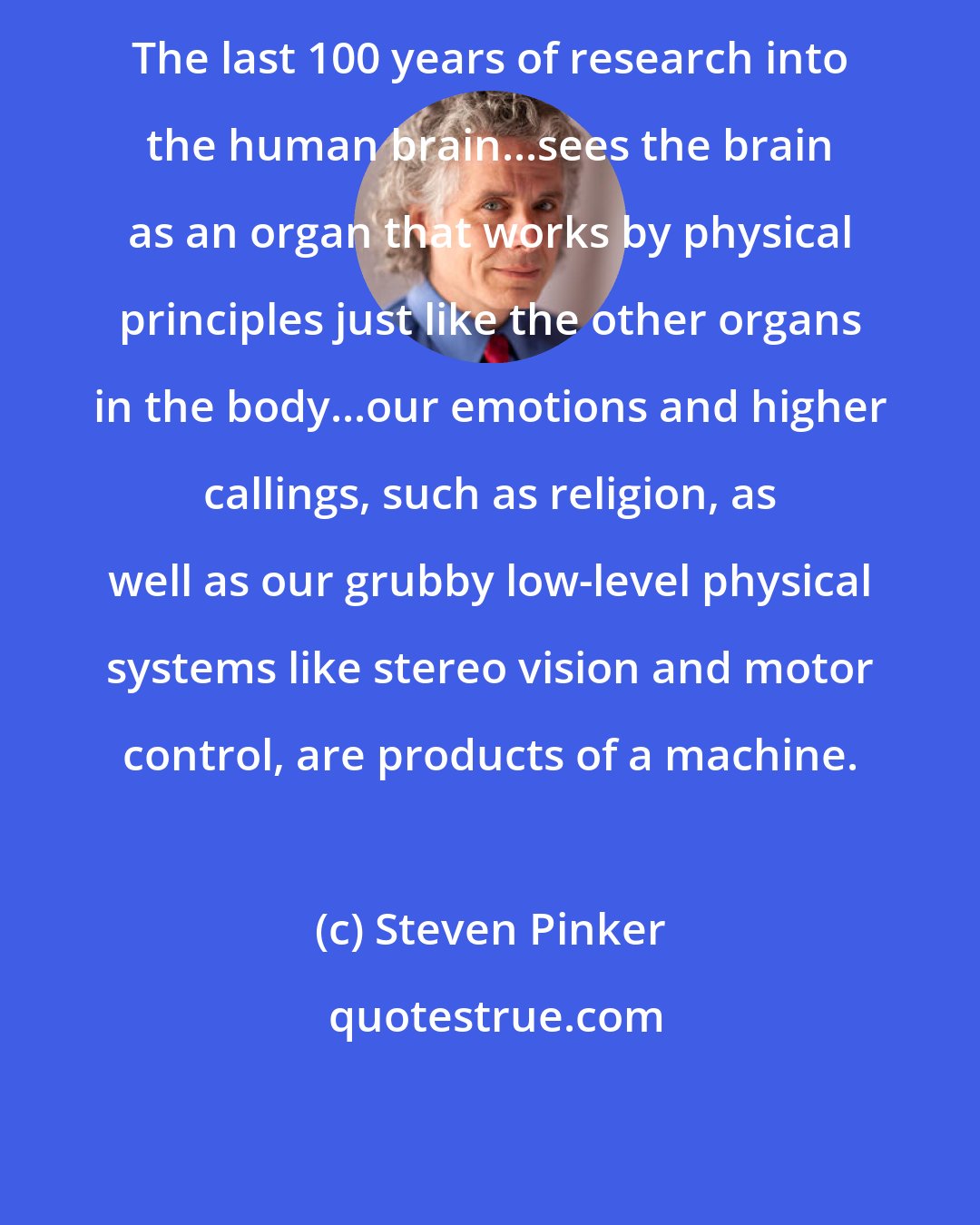 Steven Pinker: The last 100 years of research into the human brain...sees the brain as an organ that works by physical principles just like the other organs in the body...our emotions and higher callings, such as religion, as well as our grubby low-level physical systems like stereo vision and motor control, are products of a machine.