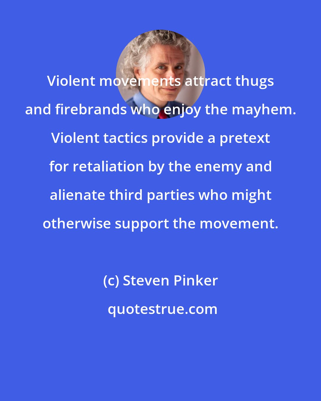 Steven Pinker: Violent movements attract thugs and firebrands who enjoy the mayhem. Violent tactics provide a pretext for retaliation by the enemy and alienate third parties who might otherwise support the movement.