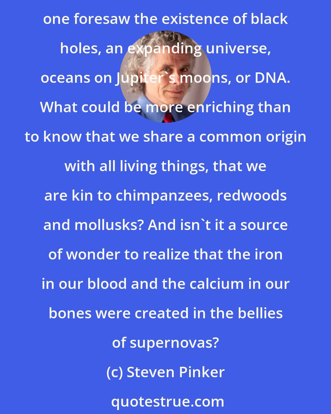 Steven Pinker: What a dull universe it would be if everything in it conformed to our expectations, if it held nothing to surprise or baffle us or confound our common sense. A century ago no one foresaw the existence of black holes, an expanding universe, oceans on Jupiter's moons, or DNA. What could be more enriching than to know that we share a common origin with all living things, that we are kin to chimpanzees, redwoods and mollusks? And isn't it a source of wonder to realize that the iron in our blood and the calcium in our bones were created in the bellies of supernovas?